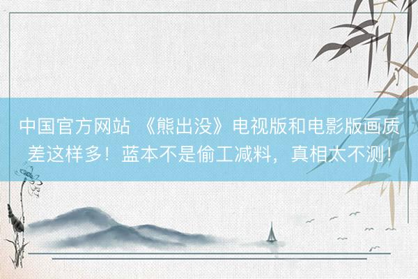 中国官方网站 《熊出没》电视版和电影版画质差这样多！蓝本不是偷工减料，真相太不测！