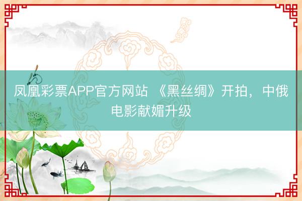 凤凰彩票APP官方网站 《黑丝绸》开拍，中俄电影献媚升级