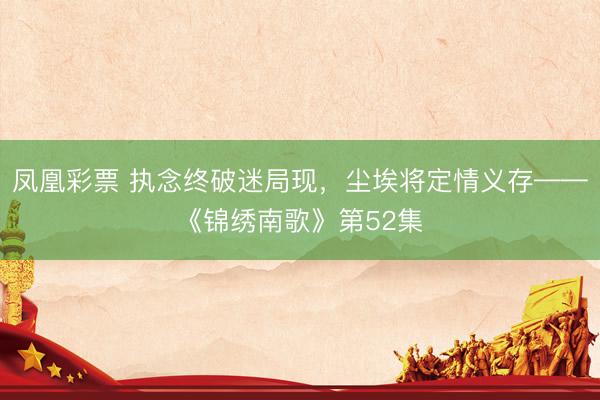 凤凰彩票 执念终破迷局现,尘埃将定情义存——《锦绣南歌》第52集