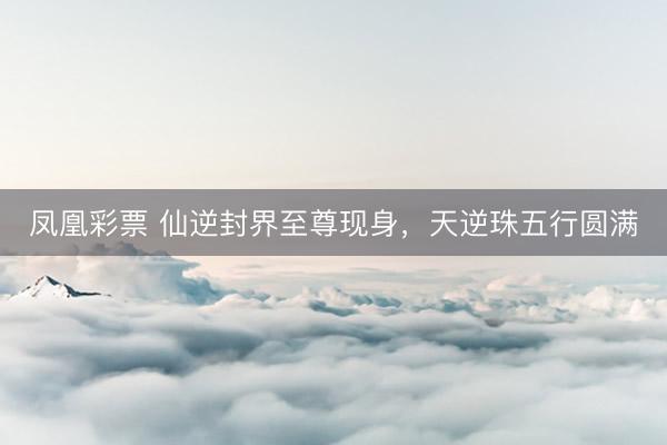 凤凰彩票 仙逆封界至尊现身，天逆珠五行圆满