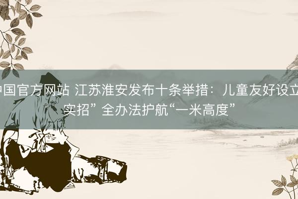 中国官方网站 江苏淮安发布十条举措：儿童友好设立“实招” 全办法护航“一米高度”