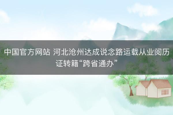 中国官方网站 河北沧州达成说念路运载从业阅历证转籍“跨省通办”