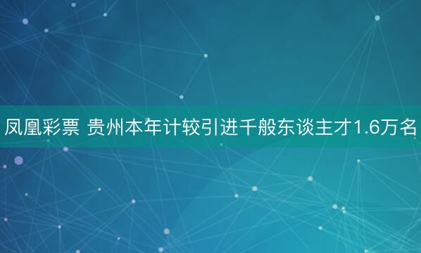 凤凰彩票 贵州本年计较引进千般东谈主才1.6万名