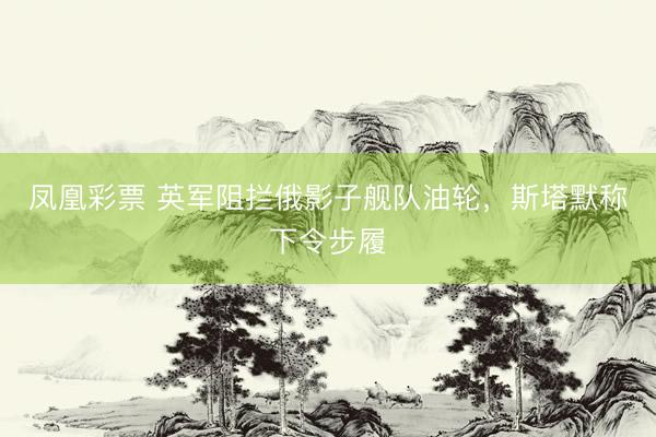 凤凰彩票 英军阻拦俄影子舰队油轮，斯塔默称下令步履
