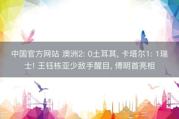 中国官方网站 澳洲2: 0土耳其， 卡塔尔1: 1瑞士! 王钰栋亚少敌手醒目， 傅明首亮相