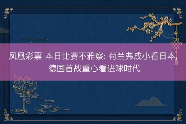 凤凰彩票 本日比赛不雅察: 荷兰弗成小看日本, 德国首战重心看进球时代