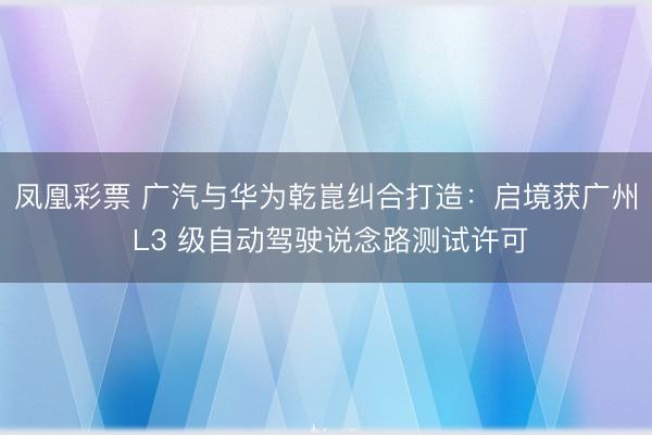 凤凰彩票 广汽与华为乾崑纠合打造:启境获广州 L3 级自动驾驶说念路测试许可