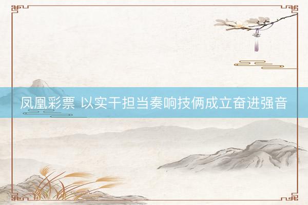 凤凰彩票 以实干担当奏响技俩成立奋进强音