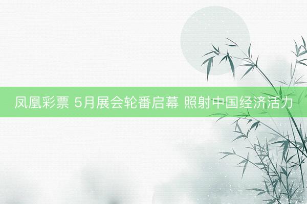 凤凰彩票 5月展会轮番启幕 照射中国经济活力