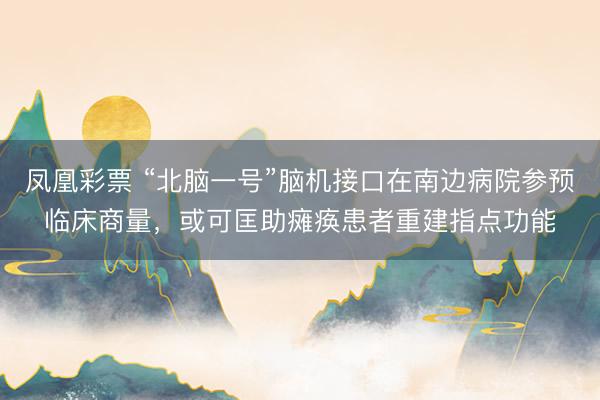 凤凰彩票 “北脑一号”脑机接口在南边病院参预临床商量，或可匡助瘫痪患者重建指点功能