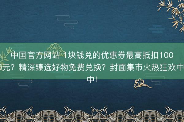 中国官方网站 1块钱兑的优惠券最高抵扣1000元?精深臻选好物免费兑换?封面集市火热狂欢中!