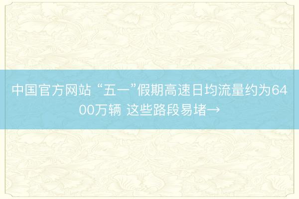 中国官方网站 “五一”假期高速日均流量约为6400万辆 这些路段易堵→
