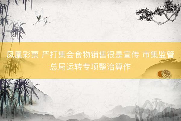 凤凰彩票 严打集会食物销售很是宣传 市集监管总局运转专项整治算作