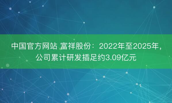 中国官方网站 富祥股份:2022年至2025年,公司累计研发插足约3.09亿元