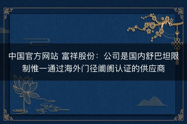 中国官方网站 富祥股份：公司是国内舒巴坦限制惟一通过海外门径阛阓认证的供应商