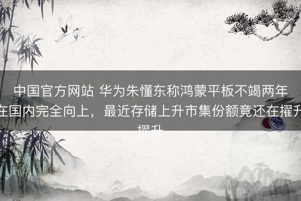 中国官方网站 华为朱懂东称鸿蒙平板不竭两年在国内完全向上，最近存储上升市集份额竟还在擢升
