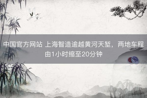 中国官方网站 上海智造逾越黄河天堑,两地车程由1小时缩至20分钟