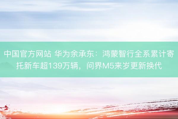 中国官方网站 华为余承东:鸿蒙智行全系累计寄托新车超139万辆,问界M5来岁更新换代