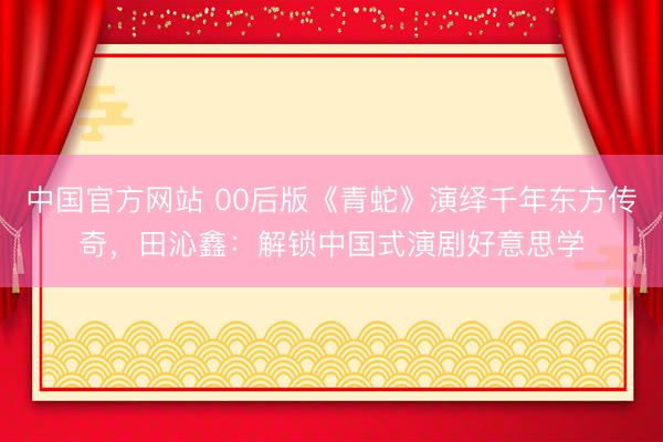 中国官方网站 00后版《青蛇》演绎千年东方传奇，田沁鑫：解锁中国式演剧好意思学
