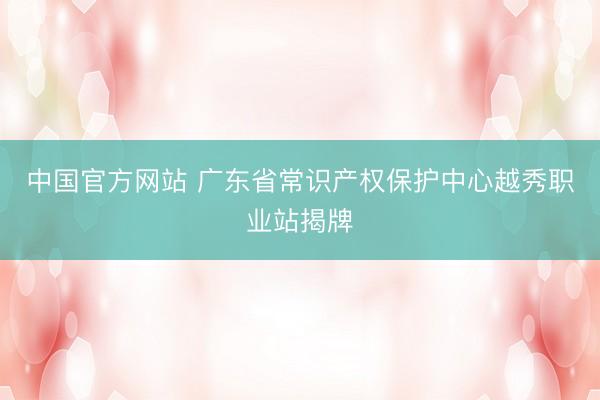 中国官方网站 广东省常识产权保护中心越秀职业站揭牌