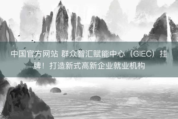 中国官方网站 群众智汇赋能中心(GIEC)挂牌!打造新式高新企业就业机构