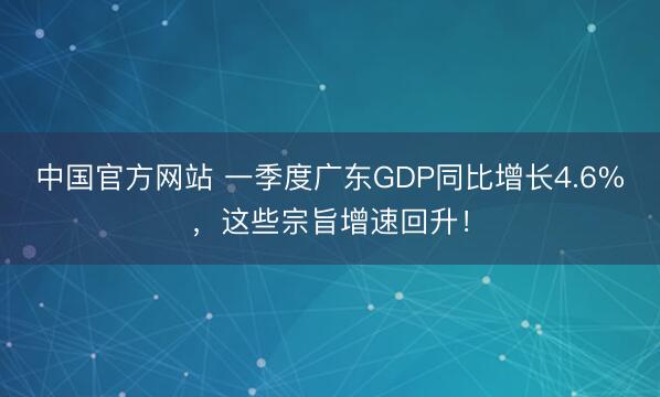 中国官方网站 一季度广东GDP同比增长4.6%，这些宗旨增速回升！