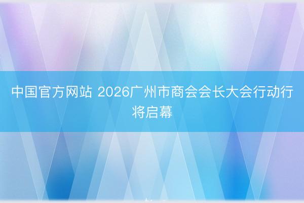 中国官方网站 2026广州市商会会长大会行动行将启幕