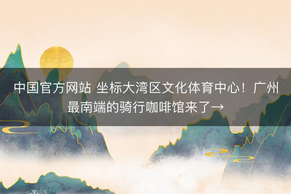 中国官方网站 坐标大湾区文化体育中心!广州最南端的骑行咖啡馆来了→