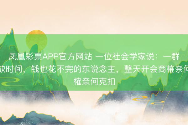 凤凰彩票APP官方网站 一位社会学家说：一群最不缺时间，钱也花不完的东说念主，整天开会商榷奈何克扣