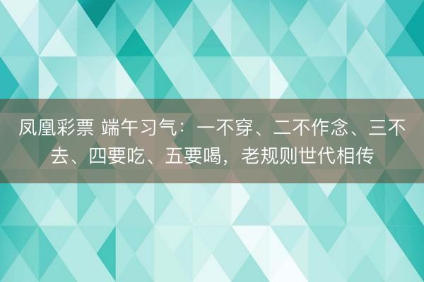 凤凰彩票 端午习气:一不穿、二不作念、三不去、四要吃、五要喝,老规则世代相传