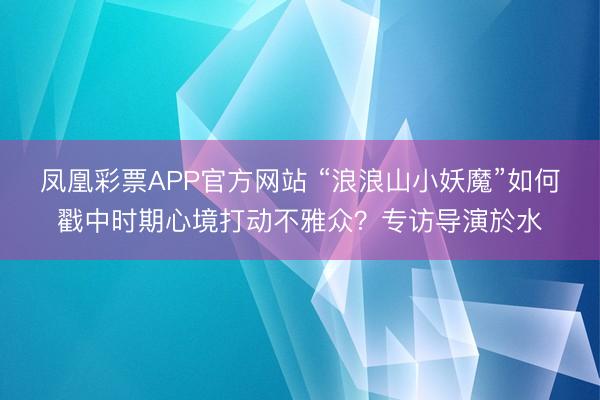 凤凰彩票APP官方网站 “浪浪山小妖魔”如何戳中时期心境打动不雅众?专访导演於水