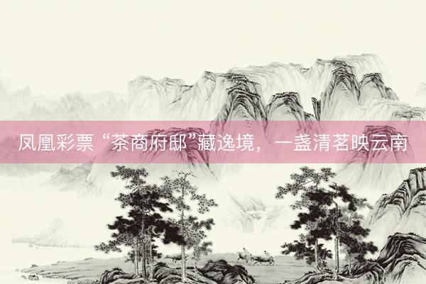 凤凰彩票 “茶商府邸”藏逸境，一盏清茗映云南