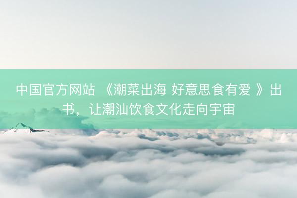 中国官方网站 《潮菜出海 好意思食有爱 》出书，让潮汕饮食文化走向宇宙