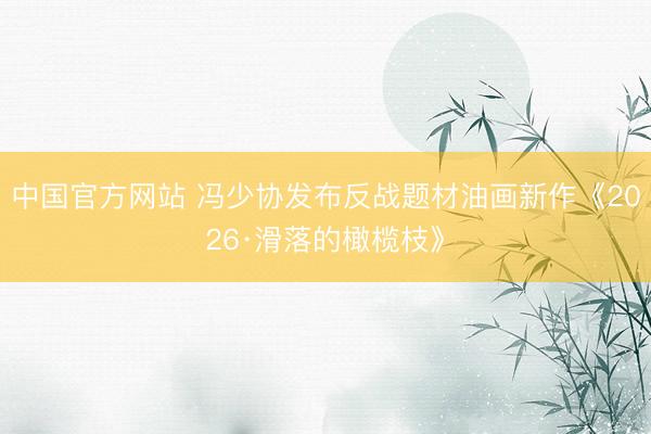 中国官方网站 冯少协发布反战题材油画新作《2026·滑落的橄榄枝》