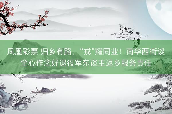 凤凰彩票 归乡有路，“戎”耀同业！南华西街谈全心作念好退役军东谈主返乡服务责任