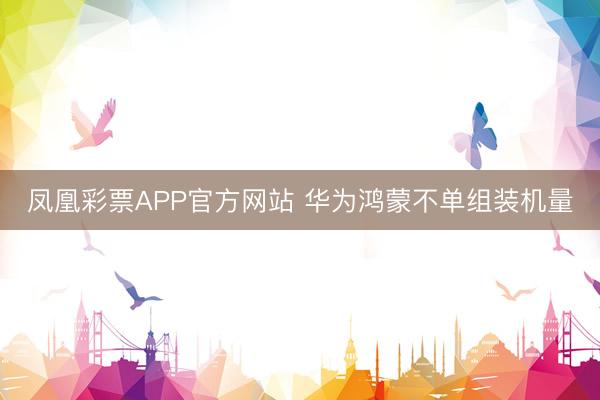 凤凰彩票APP官方网站 华为鸿蒙不单组装机量