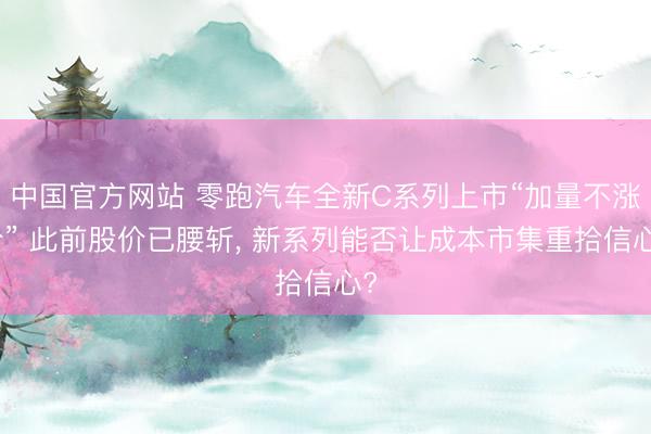 中国官方网站 零跑汽车全新C系列上市“加量不涨价” 此前股价已腰斩， 新系列能否让成本市集重拾信心?