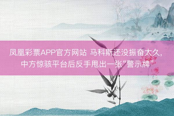 凤凰彩票APP官方网站 马科斯还没振奋太久, 中方惊骇平台后反手甩出一张“警示牌”