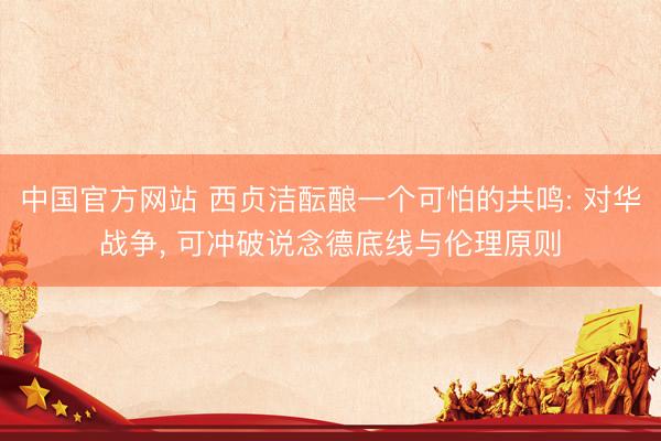 中国官方网站 西贞洁酝酿一个可怕的共鸣: 对华战争， 可冲破说念德底线与伦理原则