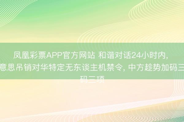 凤凰彩票APP官方网站 和谐对话24小时内， 好意思吊销对华特定无东谈主机禁令， 中方趁势加码三项