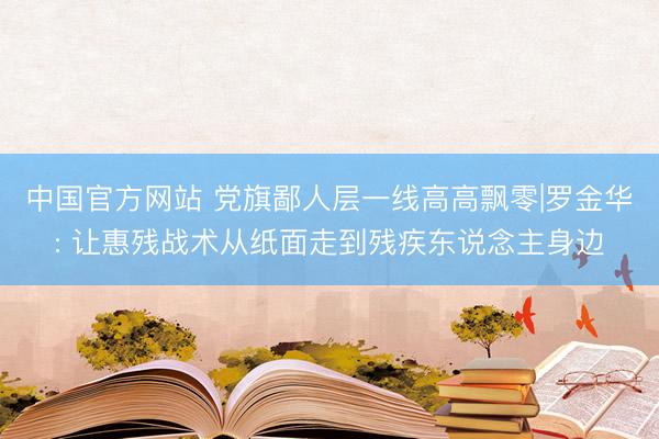 中国官方网站 党旗鄙人层一线高高飘零|罗金华: 让惠残战术从纸面走到残疾东说念主身边