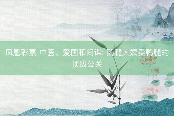 凤凰彩票 中医、爱国和间谍: 鹅腿大姨卖鸭腿的顶级公关