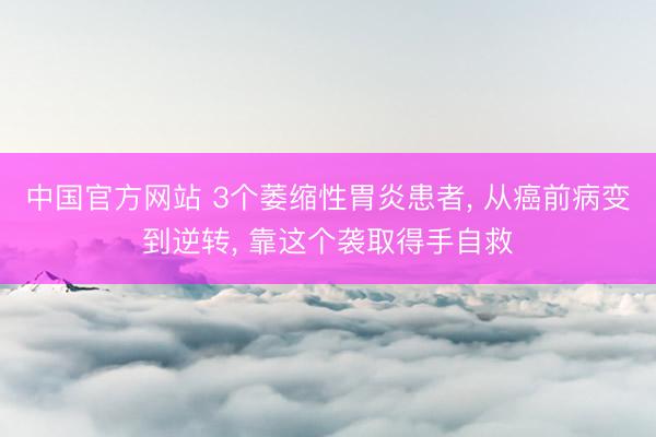 中国官方网站 3个萎缩性胃炎患者， 从癌前病变到逆转， 靠这个袭取得手自救