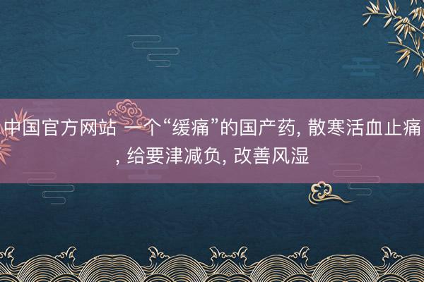 中国官方网站 一个“缓痛”的国产药， 散寒活血止痛， 给要津减负， 改善风湿