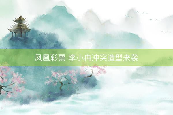 凤凰彩票 李小冉冲突造型来袭