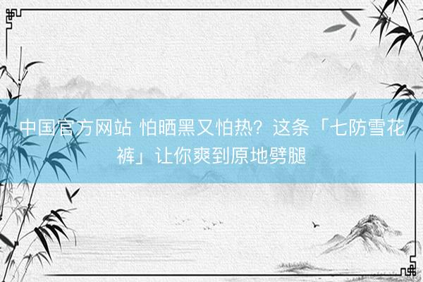 中国官方网站 怕晒黑又怕热？这条「七防雪花裤」让你爽到原地劈腿