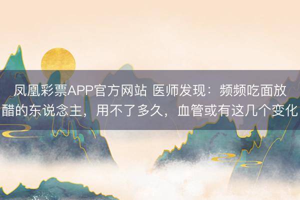 凤凰彩票APP官方网站 医师发现:频频吃面放醋的东说念主,用不了多久,血管或有这几个变化