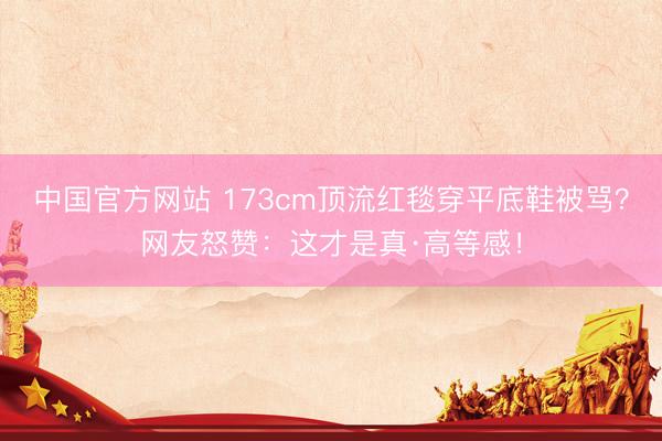 中国官方网站 173cm顶流红毯穿平底鞋被骂?网友怒赞:这才是真·高等感!