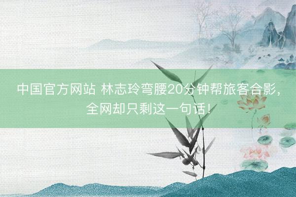 中国官方网站 林志玲弯腰20分钟帮旅客合影,全网却只剩这一句话!