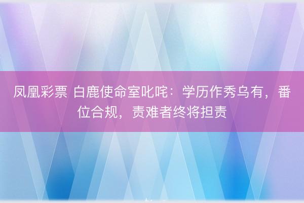 凤凰彩票 白鹿使命室叱咤:学历作秀乌有,番位合规,责难者终将担责